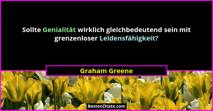 Sollte Genialität wirklich gleichbedeutend sein mit grenzenloser Leidensfähigkeit?... - Graham Greene