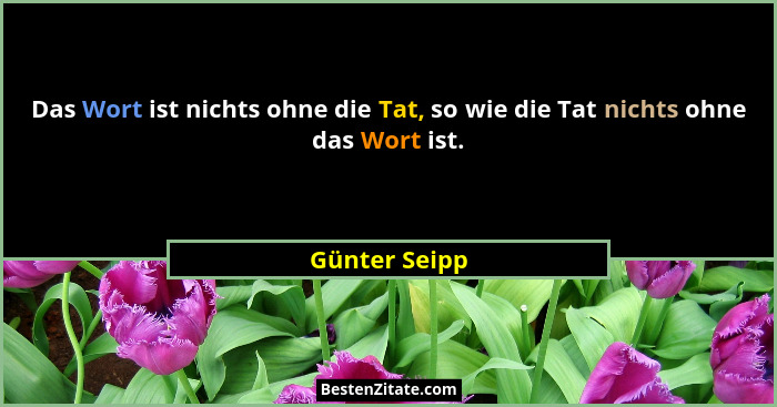 Das Wort ist nichts ohne die Tat, so wie die Tat nichts ohne das Wort ist.... - Günter Seipp