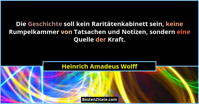 Die Geschichte soll kein Raritätenkabinett sein, keine Rumpelkammer von Tatsachen und Notizen, sondern eine Quelle der Kraft.... - Heinrich Amadeus Wolff