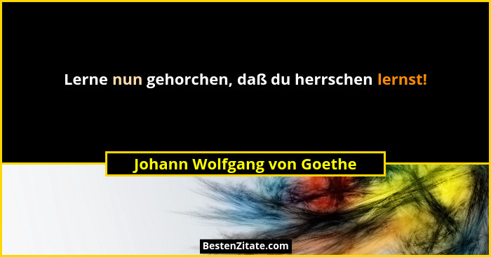 Lerne nun gehorchen, daß du herrschen lernst!... - Johann Wolfgang von Goethe
