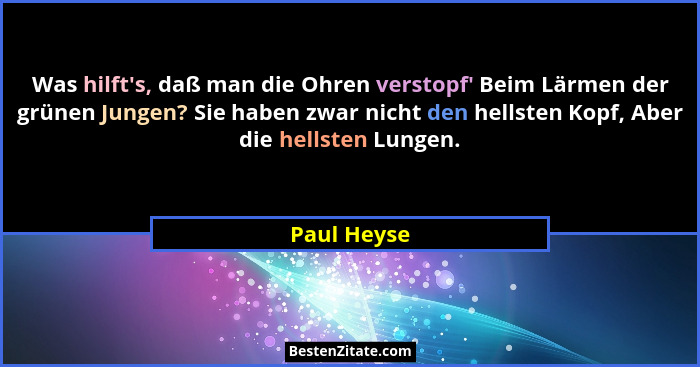Was hilft's, daß man die Ohren verstopf' Beim Lärmen der grünen Jungen? Sie haben zwar nicht den hellsten Kopf, Aber die hellsten... - Paul Heyse