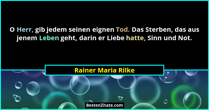 O Herr, gib jedem seinen eignen Tod. Das Sterben, das aus jenem Leben geht, darin er Liebe hatte, Sinn und Not.... - Rainer Maria Rilke