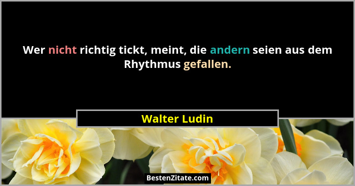 Wer nicht richtig tickt, meint, die andern seien aus dem Rhythmus gefallen.... - Walter Ludin