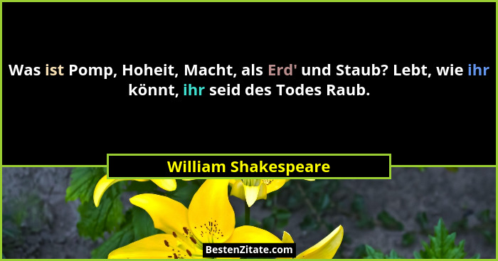 Was ist Pomp, Hoheit, Macht, als Erd' und Staub? Lebt, wie ihr könnt, ihr seid des Todes Raub.... - William Shakespeare