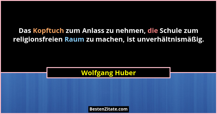 Das Kopftuch zum Anlass zu nehmen, die Schule zum religionsfreien Raum zu machen, ist unverhältnismäßig.... - Wolfgang Huber