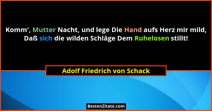 Komm', Mutter Nacht, und lege Die Hand aufs Herz mir mild, Daß sich die wilden Schläge Dem Ruhelosen stillt!... - Adolf Friedrich von Schack
