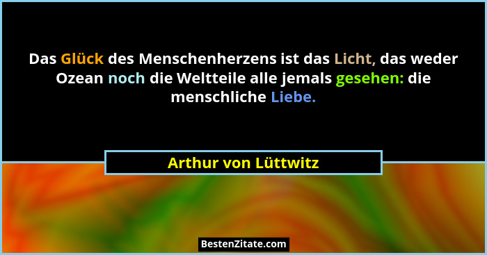 Das Glück des Menschenherzens ist das Licht, das weder Ozean noch die Weltteile alle jemals gesehen: die menschliche Liebe.... - Arthur von Lüttwitz