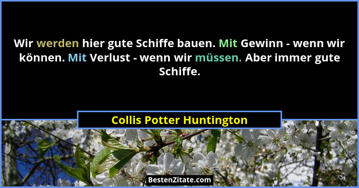 Wir werden hier gute Schiffe bauen. Mit Gewinn - wenn wir können. Mit Verlust - wenn wir müssen. Aber immer gute Schiffe.... - Collis Potter Huntington