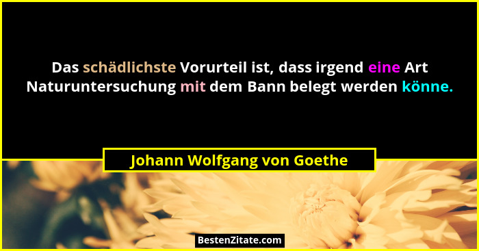 Das schädlichste Vorurteil ist, dass irgend eine Art Naturuntersuchung mit dem Bann belegt werden könne.... - Johann Wolfgang von Goethe