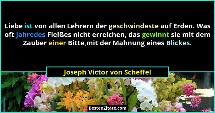 Liebe ist von allen Lehrern der geschwindeste auf Erden. Was oft Jahredes Fleißes nicht erreichen, das gewinnt sie mit de... - Joseph Victor von Scheffel