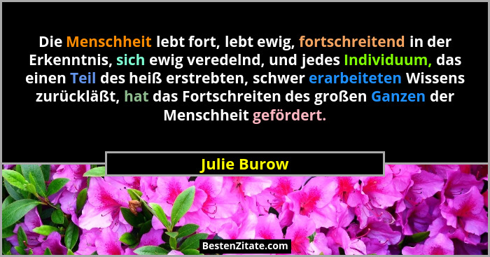 Die Menschheit lebt fort, lebt ewig, fortschreitend in der Erkenntnis, sich ewig veredelnd, und jedes Individuum, das einen Teil des hei... - Julie Burow