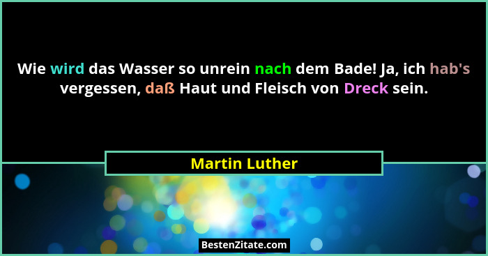Wie wird das Wasser so unrein nach dem Bade! Ja, ich hab's vergessen, daß Haut und Fleisch von Dreck sein.... - Martin Luther