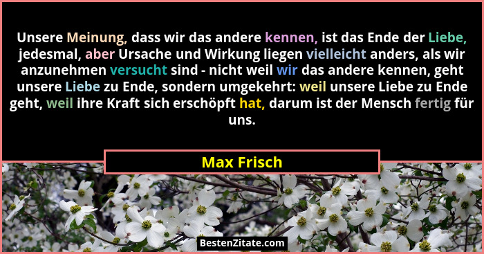 Unsere Meinung, dass wir das andere kennen, ist das Ende der Liebe, jedesmal, aber Ursache und Wirkung liegen vielleicht anders, als wir... - Max Frisch