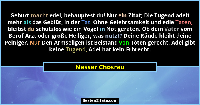 Geburt macht edel, behauptest du! Nur ein Zitat; Die Tugend adelt mehr als das Geblüt, in der Tat. Ohne Gelehrsamkeit und edle Taten,... - Nasser Chosrau