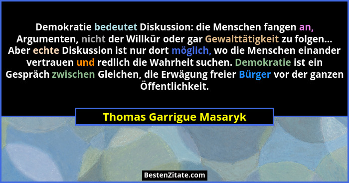 Demokratie bedeutet Diskussion: die Menschen fangen an, Argumenten, nicht der Willkür oder gar Gewalttätigkeit zu folgen...... - Thomas Garrigue Masaryk