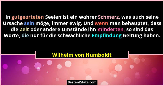 In gutgearteten Seelen ist ein wahrer Schmerz, was auch seine Ursache sein möge, immer ewig. Und wenn man behauptet, dass die Z... - Wilhelm von Humboldt