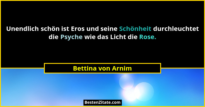 Unendlich schön ist Eros und seine Schönheit durchleuchtet die Psyche wie das Licht die Rose.... - Bettina von Arnim