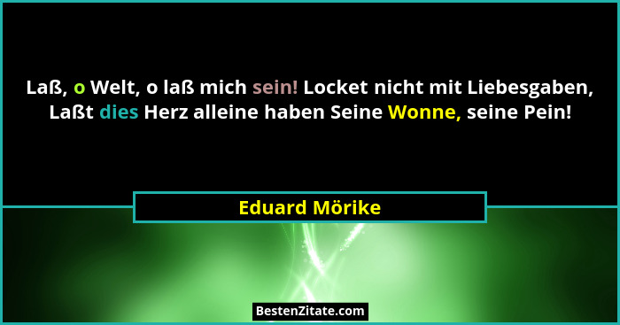 Laß, o Welt, o laß mich sein! Locket nicht mit Liebesgaben, Laßt dies Herz alleine haben Seine Wonne, seine Pein!... - Eduard Mörike