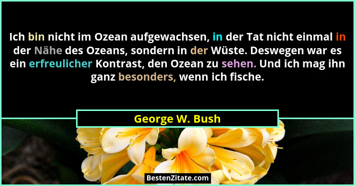 Ich bin nicht im Ozean aufgewachsen, in der Tat nicht einmal in der Nähe des Ozeans, sondern in der Wüste. Deswegen war es ein erfreu... - George W. Bush