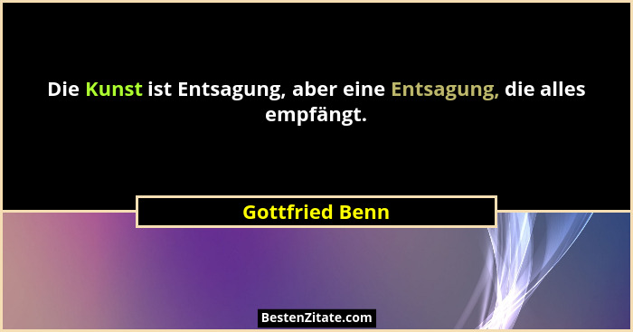 Die Kunst ist Entsagung, aber eine Entsagung, die alles empfängt.... - Gottfried Benn
