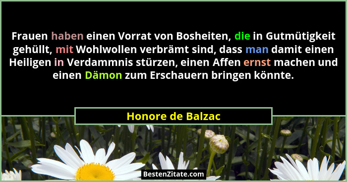 Frauen haben einen Vorrat von Bosheiten, die in Gutmütigkeit gehüllt, mit Wohlwollen verbrämt sind, dass man damit einen Heiligen i... - Honore de Balzac