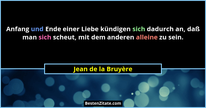 Anfang und Ende einer Liebe kündigen sich dadurch an, daß man sich scheut, mit dem anderen alleine zu sein.... - Jean de la Bruyère