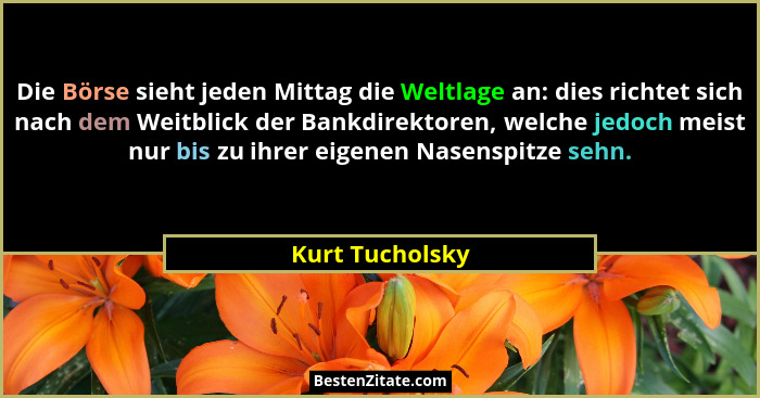 Die Börse sieht jeden Mittag die Weltlage an: dies richtet sich nach dem Weitblick der Bankdirektoren, welche jedoch meist nur bis zu... - Kurt Tucholsky