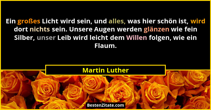Ein großes Licht wird sein, und alles, was hier schön ist, wird dort nichts sein. Unsere Augen werden glänzen wie fein Silber, unser L... - Martin Luther