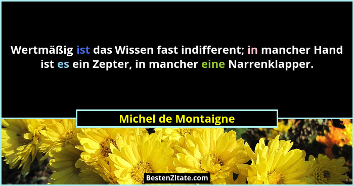 Wertmäßig ist das Wissen fast indifferent; in mancher Hand ist es ein Zepter, in mancher eine Narrenklapper.... - Michel de Montaigne