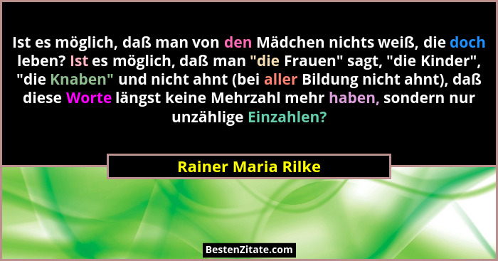 Ist es möglich, daß man von den Mädchen nichts weiß, die doch leben? Ist es möglich, daß man "die Frauen" sagt, "die... - Rainer Maria Rilke