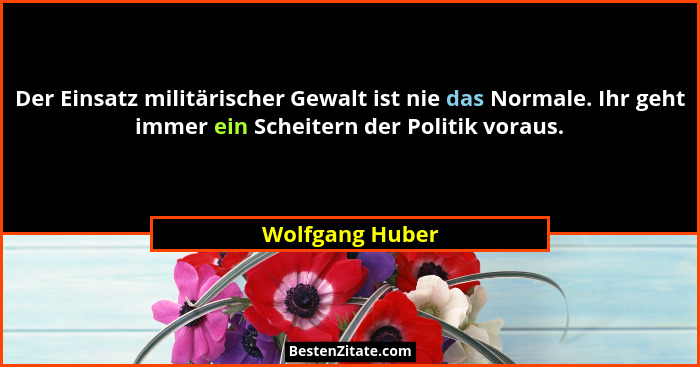 Der Einsatz militärischer Gewalt ist nie das Normale. Ihr geht immer ein Scheitern der Politik voraus.... - Wolfgang Huber