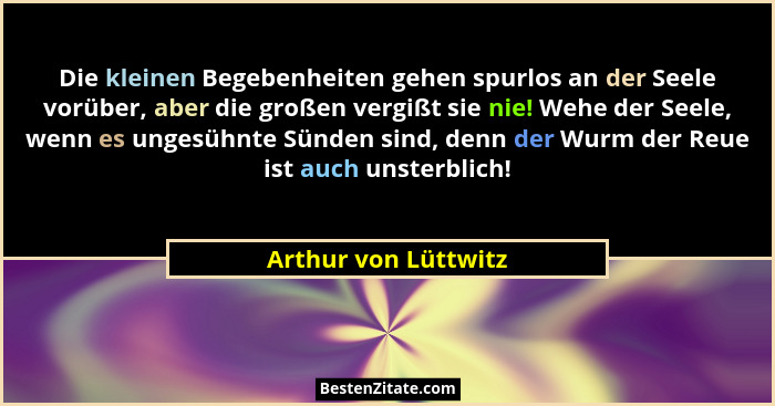 Die kleinen Begebenheiten gehen spurlos an der Seele vorüber, aber die großen vergißt sie nie! Wehe der Seele, wenn es ungesühnt... - Arthur von Lüttwitz