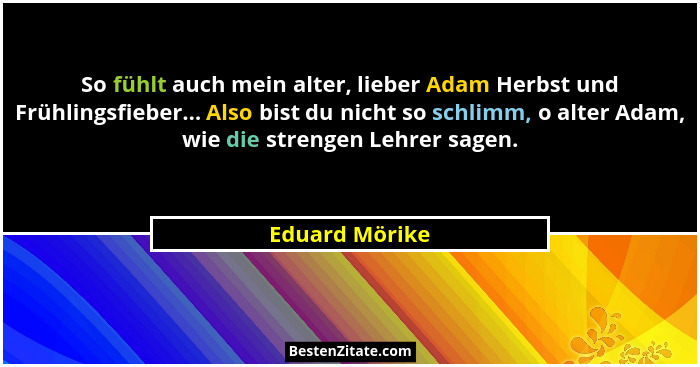 So fühlt auch mein alter, lieber Adam Herbst und Frühlingsfieber... Also bist du nicht so schlimm, o alter Adam, wie die strengen Lehr... - Eduard Mörike