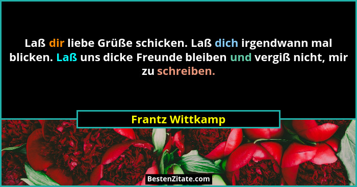 Laß dir liebe Grüße schicken. Laß dich irgendwann mal blicken. Laß uns dicke Freunde bleiben und vergiß nicht, mir zu schreiben.... - Frantz Wittkamp