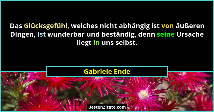 Das Glücksgefühl, welches nicht abhängig ist von äußeren Dingen, ist wunderbar und beständig, denn seine Ursache liegt in uns selbst.... - Gabriele Ende