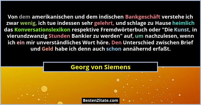 Von dem amerikanischen und dem indischen Bankgeschäft verstehe ich zwar wenig, ich tue indessen sehr gelehrt, und schlage zu Hause... - Georg von Siemens