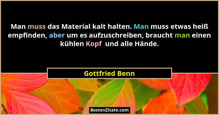Man muss das Material kalt halten. Man muss etwas heiß empfinden, aber um es aufzuschreiben, braucht man einen kühlen Kopf  und alle... - Gottfried Benn