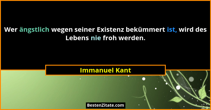 Wer ängstlich wegen seiner Existenz bekümmert ist, wird des Lebens nie froh werden.... - Immanuel Kant