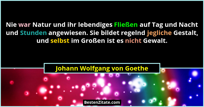 Nie war Natur und ihr lebendiges Fließen auf Tag und Nacht und Stunden angewiesen. Sie bildet regelnd jegliche Gestalt, u... - Johann Wolfgang von Goethe