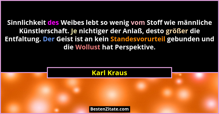 Sinnlichkeit des Weibes lebt so wenig vom Stoff wie männliche Künstlerschaft. Je nichtiger der Anlaß, desto größer die Entfaltung. Der Ge... - Karl Kraus