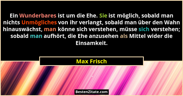 Ein Wunderbares ist um die Ehe. Sie ist möglich, sobald man nichts Unmögliches von ihr verlangt, sobald man über den Wahn hinauswächst, m... - Max Frisch
