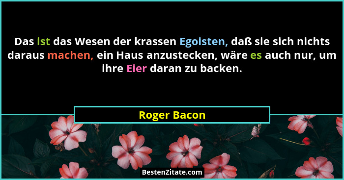 Das ist das Wesen der krassen Egoisten, daß sie sich nichts daraus machen, ein Haus anzustecken, wäre es auch nur, um ihre Eier daran zu... - Roger Bacon
