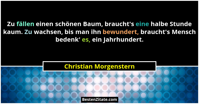 Zu fällen einen schönen Baum, braucht's eine halbe Stunde kaum. Zu wachsen, bis man ihn bewundert, braucht's Mensch be... - Christian Morgenstern