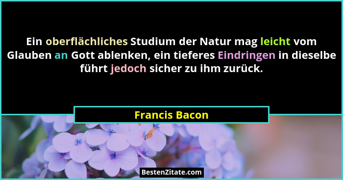 Ein oberflächliches Studium der Natur mag leicht vom Glauben an Gott ablenken, ein tieferes Eindringen in dieselbe führt jedoch sicher... - Francis Bacon