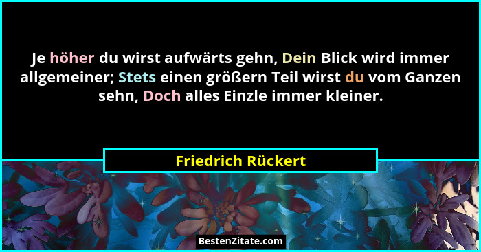 Je höher du wirst aufwärts gehn, Dein Blick wird immer allgemeiner; Stets einen größern Teil wirst du vom Ganzen sehn, Doch alles... - Friedrich Rückert