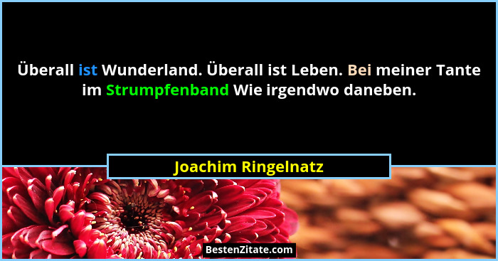 Überall ist Wunderland. Überall ist Leben. Bei meiner Tante im Strumpfenband Wie irgendwo daneben.... - Joachim Ringelnatz