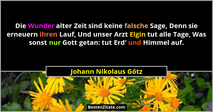 Die Wunder alter Zeit sind keine falsche Sage, Denn sie erneuern ihren Lauf, Und unser Arzt Elgin tut alle Tage, Was sonst nur... - Johann Nikolaus Götz