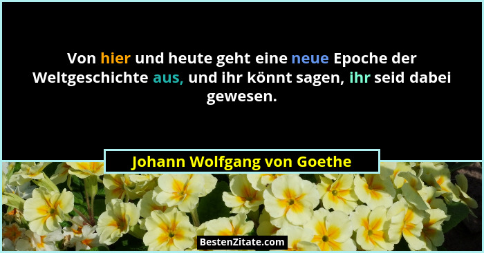 Von hier und heute geht eine neue Epoche der Weltgeschichte aus, und ihr könnt sagen, ihr seid dabei gewesen.... - Johann Wolfgang von Goethe