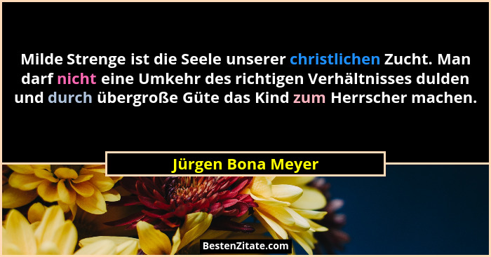 Milde Strenge ist die Seele unserer christlichen Zucht. Man darf nicht eine Umkehr des richtigen Verhältnisses dulden und durch üb... - Jürgen Bona Meyer