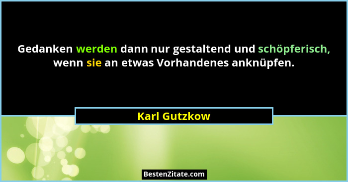 Gedanken werden dann nur gestaltend und schöpferisch, wenn sie an etwas Vorhandenes anknüpfen.... - Karl Gutzkow